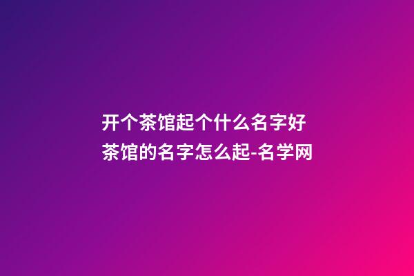 开个茶馆起个什么名字好 茶馆的名字怎么起-名学网-第1张-店铺起名-玄机派